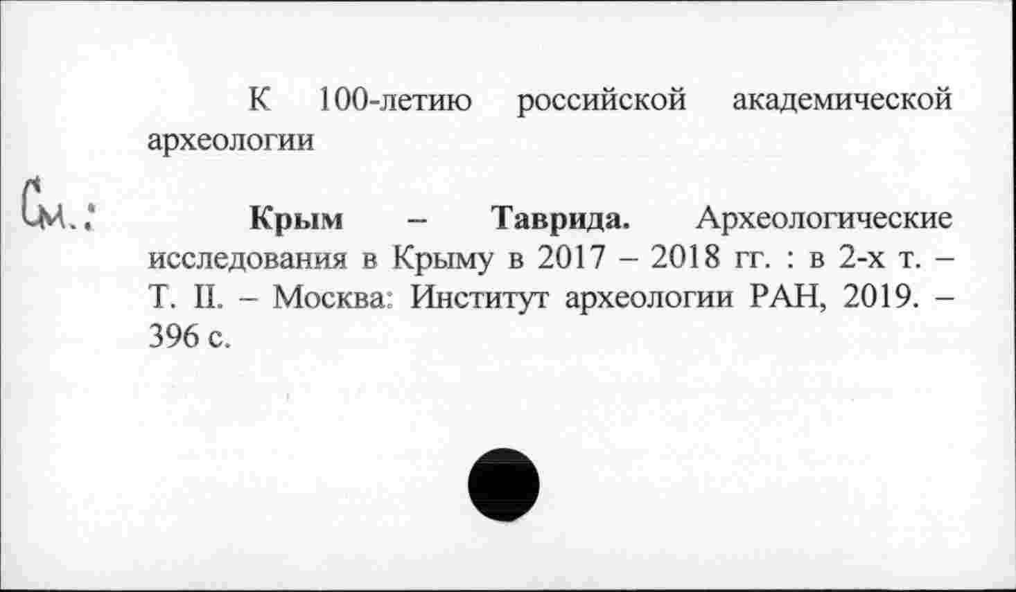 ﻿К 100-летию российской академической археологии
Крым — Таврида. Археологические исследования в Крыму в 2017 - 2018 гг. : в 2-х т. -T. IL - Москва Институт археологии РАН, 2019. -396 с.